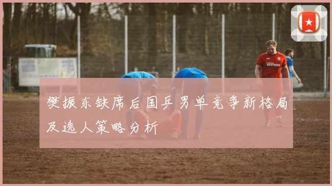 樊振东缺席后国乒男单竞争新格局及选人策略分析
